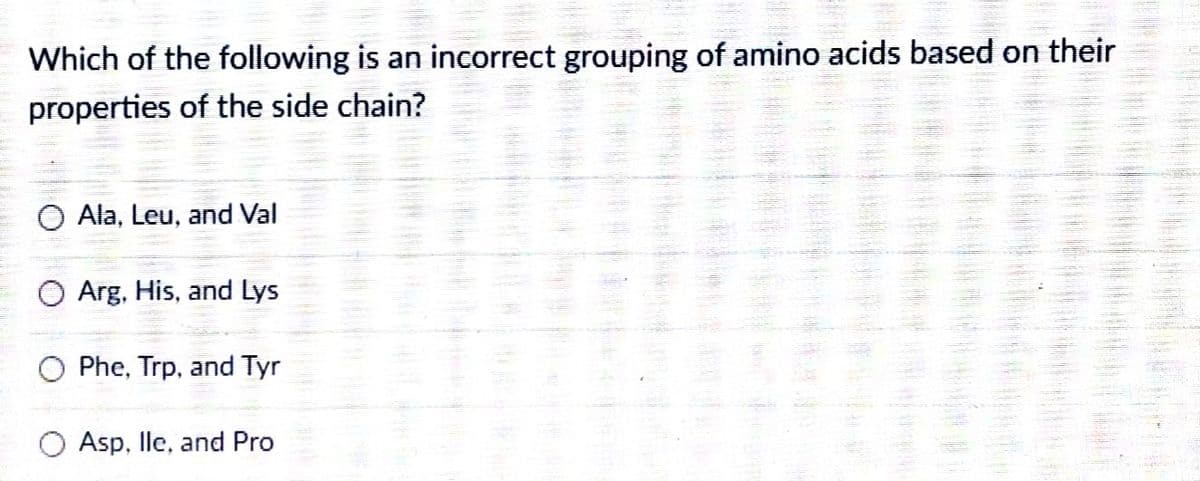 Which of the following is an incorrect grouping of amino acids based on their
properties of the side chain?
Ala, Leu, and Val
Arg, His, and Lys
Phe, Trp, and Tyr
O Asp, lle, and Pro
