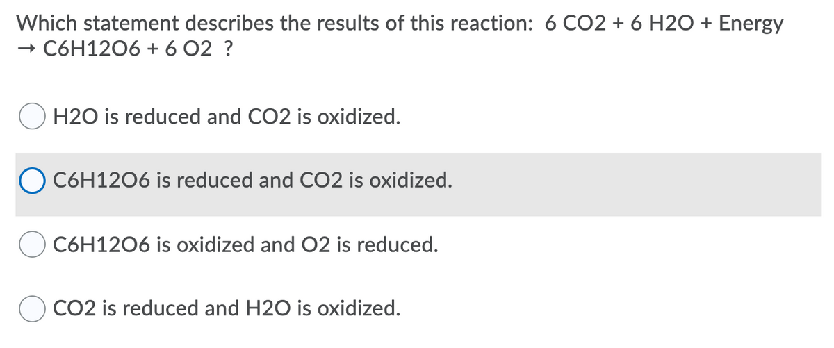 Which statement describes the results of this reaction: 6 CO2 + 6 H20 + Energy
+ C6H1206 + 6 O2 ?
H2O is reduced and CO2 is oxidized.
C6H1206 is reduced and CO2 is oxidized.
C6H1206 is oxidized and 02 is reduced.
CO2 is reduced and H2O is oxidized.

