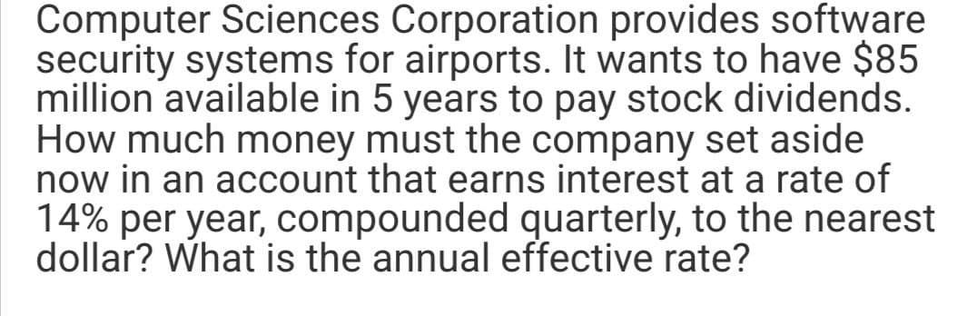 Computer Sciences Corporation provides software
security systems for airports. It wants to have $85
million available in 5 years to pay stock dividends.
How much money must the company set aside
now in an account that earns interest at a rate of
14% per year, compounded quarterly, to the nearest
dollar? What is the annual effective rate?