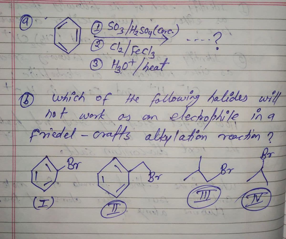 19
Ⓒ) (Care.)
50.3 /H₂ SO4( Oxer) .... ?
←
defeck
1₂.0+ / heat
B
1 which of the following hatides will
not work as
electrophile in a
Friedel - crafts altylation reaction ?
Br
Br
(1)
1
#
Br
Jor
T
TE
N