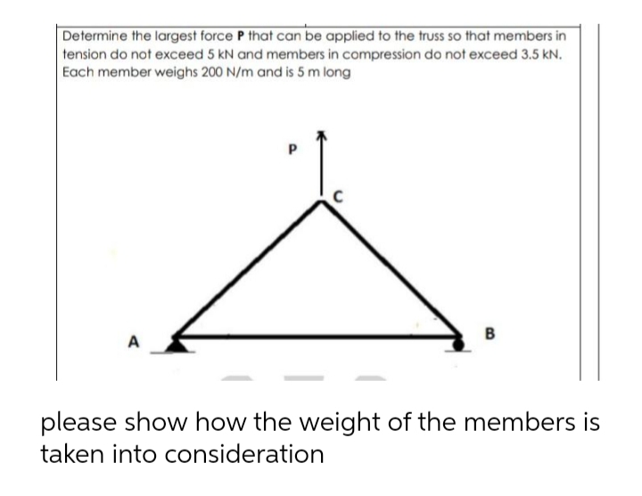 Determine the largest force P that can be applied to the truss so that members in
tension do not exceed 5 kN and members in compression do not exceed 3.5 kN.
Each member weighs 200 N/m and is 5 m long
P.
B
A
please show how the weight of the members is
taken into consideration
