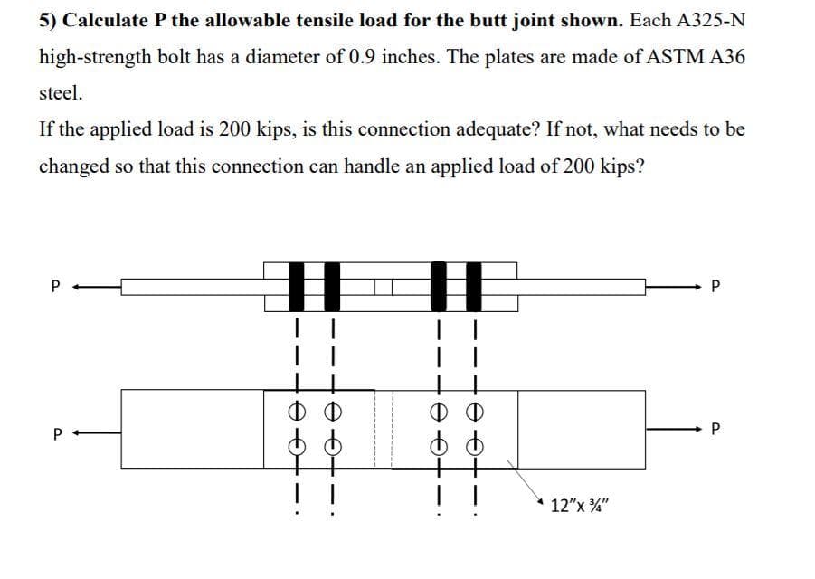 5) Calculate P the allowable tensile load for the butt joint shown. Each A325-N
high-strength bolt has a diameter of 0.9 inches. The plates are made of ASTM A36
steel.
If the applied load is 200 kips, is this connection adequate? If not, what needs to be
changed so that this connection can handle an applied load of 200 kips?
P-
ФФ
P
!
12"x "
P.
P.
