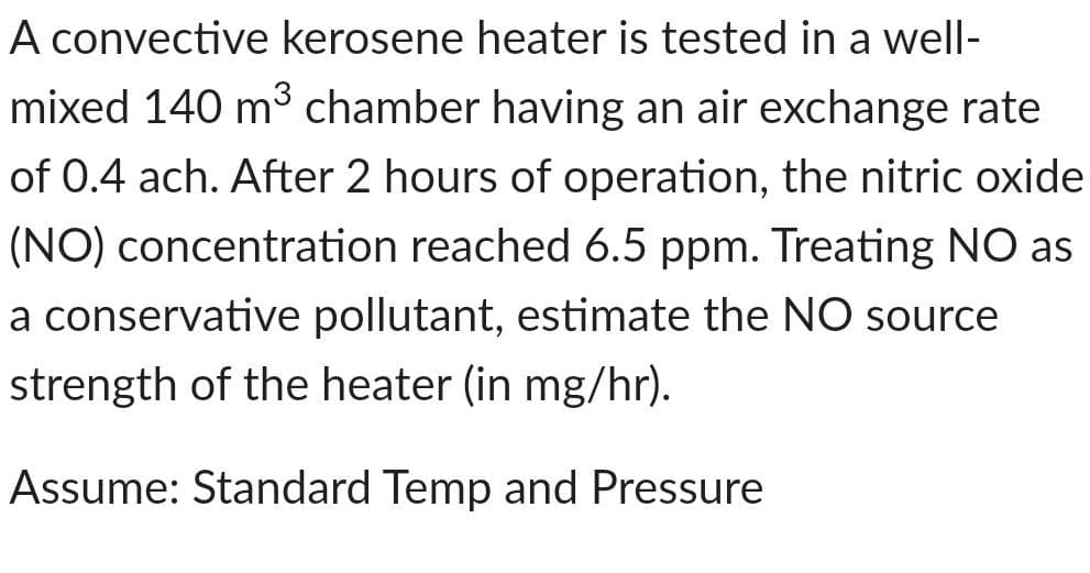 A convective kerosene heater is tested in a well-
mixed 140 m³ chamber having an air exchange rate
of 0.4 ach. After 2 hours of operation, the nitric oxide
(NO) concentration reached 6.5 ppm. Treating NO as
a conservative pollutant, estimate the NO source
strength of the heater (in mg/hr).
Assume: Standard Temp and Pressure

