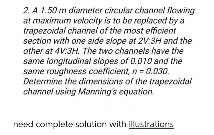 2. A 1.50 m diameter circular channel flowing
at maximum velocity is to be replaced by a
trapezoidal channel of the most efficient
section with one side slope at 2V:3H and the
other at 4V:3H. The two channels have the
same longitudinal slopes of 0.010 and the
same roughness coefficient, n = 0.030.
Determine the dimensions of the trapezoidal
channel using Manning's equation.
need complete solution with illustrations
