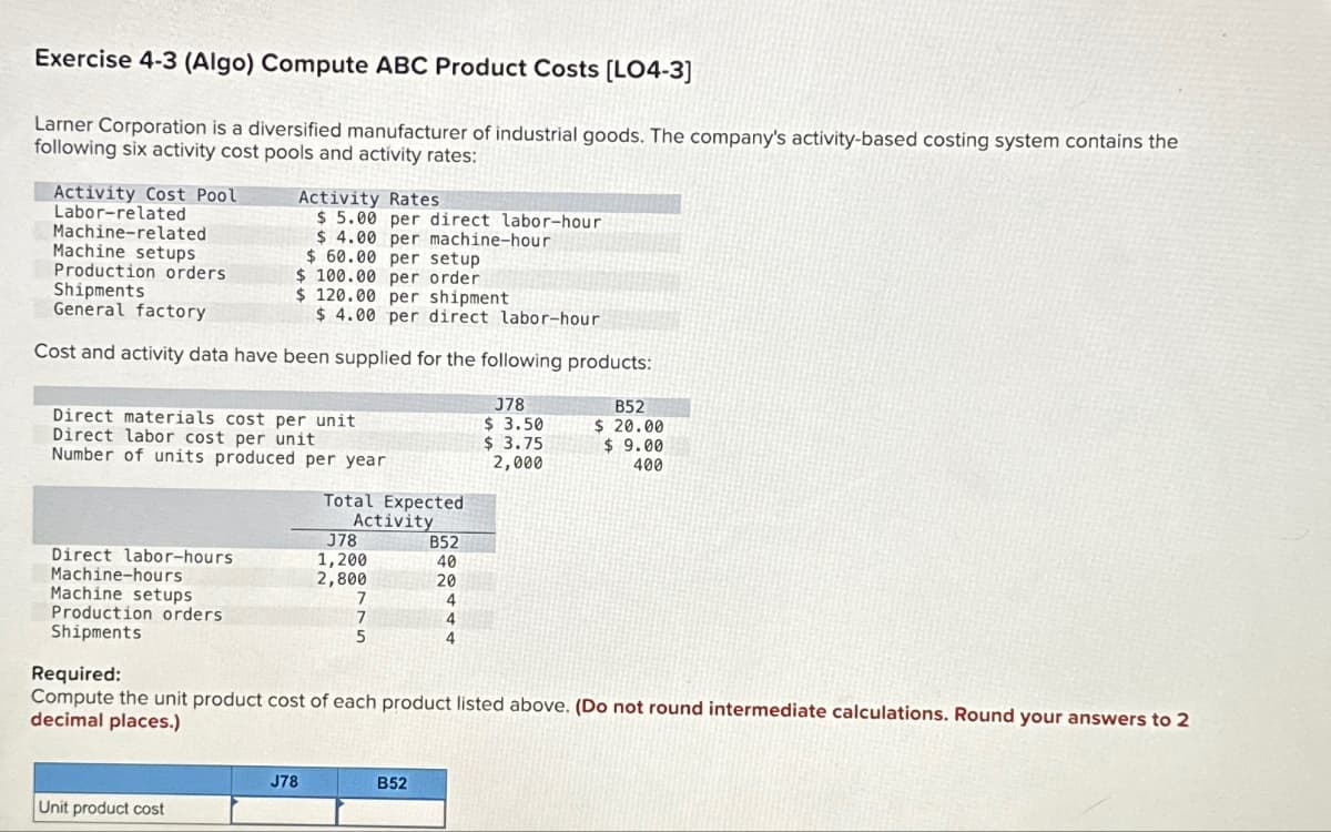 Exercise 4-3 (Algo) Compute ABC Product Costs [LO4-3]
Larner Corporation is a diversified manufacturer of industrial goods. The company's activity-based costing system contains the
following six activity cost pools and activity rates:
Activity Cost Pool
Labor-related
Machine-related
Machine setups
Production orders.
$60.00 per setup
$ 100.00 per order.
Shipments
$ 120.00 per shipment
General factory
$ 4.00 per direct labor-hour
Cost and activity data have been supplied for the following products:
Direct materials cost per unit
Direct labor cost per unit
Number of units produced per year
Direct labor-hours
Machine-hours
Machine setups
Production orders
Shipments
Activity Rates
$5.00 per direct labor-hour
$ 4.00 per machine-hour
Unit product cost
Total Expected
Activity
J78
J78
1,200
2,800
7
7
5
B52
40
20
4
4
4
Required:
Compute the unit product cost of each product listed above. (Do not round intermediate calculations. Round your answers to 2
decimal places.)
B52
J78
$ 3.50
$ 3.75
2,000
B52
$ 20.00
$9.00
400