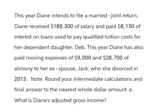 This year Diane intends to file a married - joint return.
Diane received $188,300 of salary and paid $8,150 of
interest on loans used to pay qualified tuition costs for
her dependent daughter, Deb. This year Diane has also
paid moving expenses of $9,000 and $28,700 of
alimony to her ex-spouse, Jack, who she divorced in
2013. Note: Round your intermediate calculations and
final answer to the nearest whole dollar amount. a.
What is Diane's adjusted gross income?