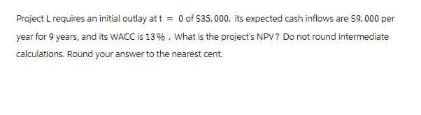 Project L requires an initial outlay at t = 0 of $35,000, its expected cash inflows are $9,000 per
year for 9 years, and its WACC is 13 %. What is the project's NPV? Do not round intermediate
calculations. Round your answer to the nearest cent.
