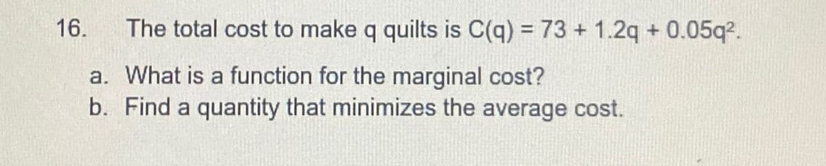 16.
The total cost to make q quilts is C(q) = 73 +1.2q +0.05q2.
a. What is a function for the marginal cost?
b. Find a quantity that minimizes the average cost.