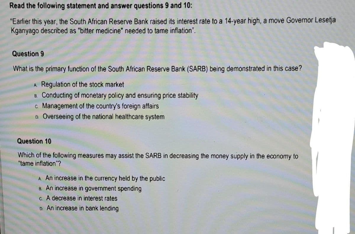 Read the following statement and answer questions 9 and 10:
"Earlier this year, the South African Reserve Bank raised its interest rate to a 14-year high, a move Governor Lesetja
Kganyago described as "bitter medicine" needed to tame inflation".
Question 9
What is the primary function of the South African Reserve Bank (SARB) being demonstrated in this case?
A Regulation of the stock market
B. Conducting of monetary policy and ensuring price stability
c. Management of the country's foreign affairs
D. Overseeing of the national healthcare system
Question 10
Which of the following measures may assist the SARB in decreasing the money supply in the economy to
"tame inflation"?
A An increase in the currency held by the public
8. An increase in government spending
c. A decrease in interest rates
D. An increase in bank lending