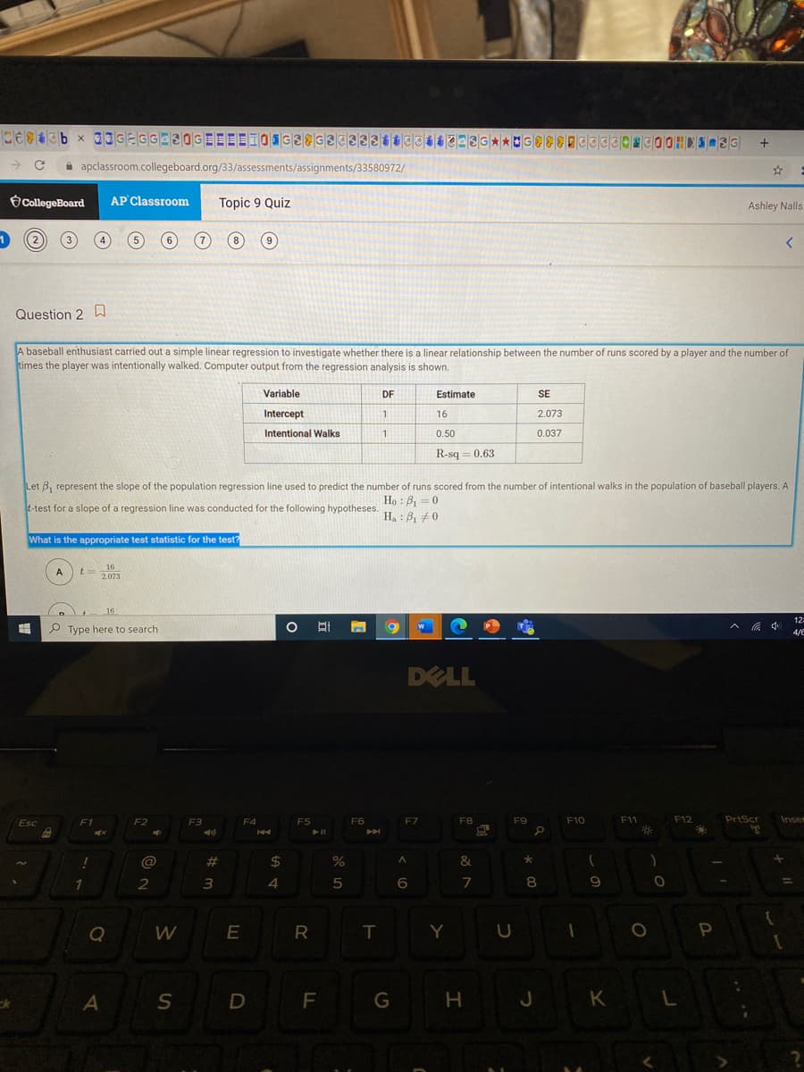 i apclassroom.collegeboard.org/33/assessments/assignments/33580972/
CollegeBoard
AP Classroom
Topic 9 Quiz
Ashley Nalls
8
Question 2
A baseball enthusiast carried out a simple linear regression to investigate whether there is a linear relationship between the number of runs scored by a player and the number of
times the player was intentionally walked. Computer output from the regression analysis is shown.
Variable
DF
Estimate
SE
Intercept
16
2.073
Intentional Walks
11
0.50
0.037
R-sq = 0.63
Let B, represent the slope of the population regression line used to predict the number of runs scored from the number of intentional walks in the population of baseball players. A
Ho : B, =0
H, : B, 0
t-test for a slope of a regression line was conducted for the following hypotheses.
What is the appropriate test statistic for the test?
16
t= 2073
A
16
12
^ 中
P Type here to search
4/E
DELL
Esc
c
F1
F2
F3
F4
F5
F6
F7
F8
F9
F10
F11
F12
PrtScr
Inse
@
#
2$
&
4
6
7
8
9
Q
E
R T
Y U
D
F G
H J K
L
