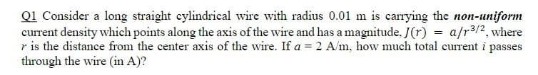 Q1 Consider a long straight cylindrical wire with radius 0.01 m is carrying the non-uniform
current density which points along the axis of the wire and has a magnitude, J(r) = a/r3/2, where
r is the distance from the center axis of the wire. If a = 2 A/m, how much total current i passes
through the wire (in A)?
