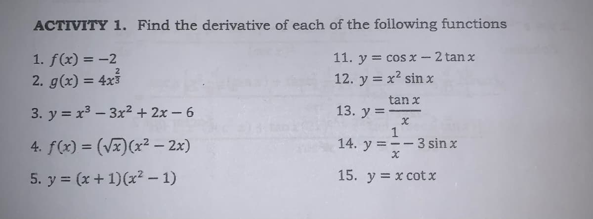 ACTIVITY 1. Find the derivative of each of the following functions
1. f(x) = -2
11. y = cos x- 2 tan x
2
2. g(x) = 4x3
12. y = x2 sin x
%3D
tan x
3. y = x3 – 3x² + 2x – 6
13. у %3
1
3 sin x
4. f(x) = (Vx)(x² – 2x)
14. y = --
5. y = (x+ 1)(x? – 1)
15. y = x cot x
