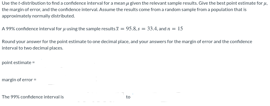 Use the t-distribution to find a confidence interval for a mean u given the relevant sample results. Give the best point estimate for H,
the margin of error, and the confidence interval. Assume the results come from a random sample from a population that is
approximately normally distributed.
A 99% confidence interval for 4 using the sample resultsI = 95.8, s = 33.4, and n = 15
Round your answer for the point estimate to one decimal place, and your answers for the margin of error and the confidence
interval to two decimal places.
point estimate =
margin of error =
The 99% confidence interval is
to
