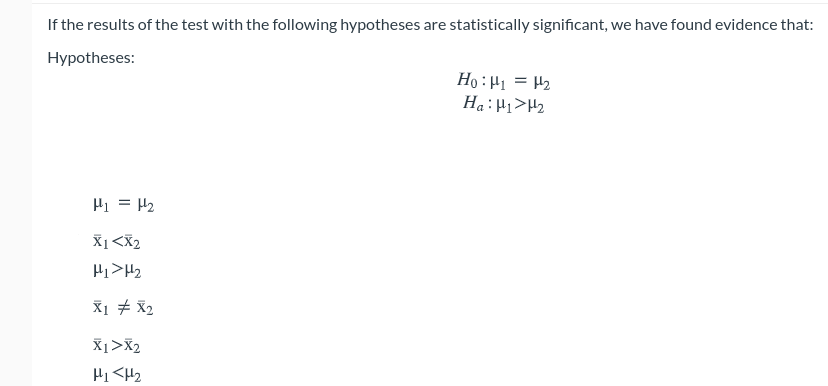 If the results of the test with the following hypotheses are statistically significant, we have found evidence that:
Hypotheses:
Ho :H1 = H2
Ha:H1>H2
Hi = H2
X1<X2
Hi>H2
X1 # X2
X1>X2
Hi <H2
