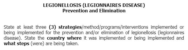 LEGIONELLOSIS (LEGIONNAIRES DISEASE)
Prevention and Elimination
State at least three (3) strategies/method/programs/interventions implemented or
being implemented for the prevention and/or elimination of legionellosis (legionnaires
disease). State the country where it was implemented or being implemented and
what steps (were) are being taken.
