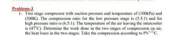 Problems-3
1- Two stage compressor with suction pressure and temperature of (100kPa) and
(300K). The compression ratio for the low pressure stage is (5.5:1) and for
high pressure ratio is (6.5:1). The temperature of the air leaving the intercooler
is (47°C). Determine the work done in the two stages of compression on air,
the heat loses in the two stages. Take the compression according to PVc.
