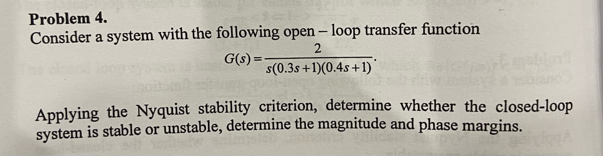 Problem 4.
Consider a system with the following open – loop transfer function
G(s) =
s(0.3s +1)(0.4s+1)
Applying the Nyquist stability criterion, determine whether the closed-loop
System is stable or unstable, determine the magnitude and phase margins.
