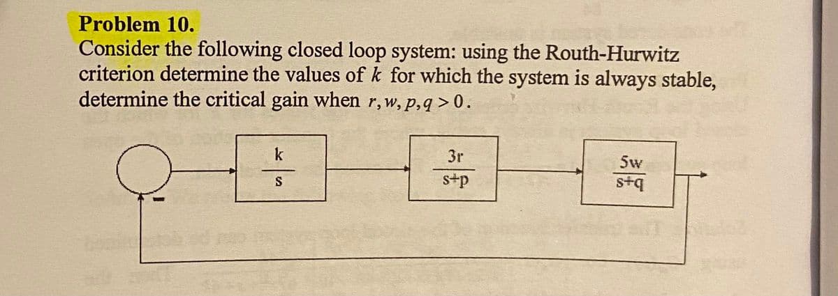 Problem 10.
Consider the following closed loop system: using the Routh-Hurwitz
criterion determine the values of k for which the system is always stable,
determine the critical gain when r, w, p,q > 0.
k
3r
5w
s+p
s+q
