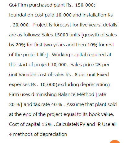 Q.4 Firm purchased plant Rs. 150,000;
foundation cost paid 10,000 and installation Rs
. 20,000. Project is forecast for five years, details
are as follows: Sales 15000 units [growth of sales
by 20% for first two years and then 10% for rest
of the project life]. Working capital required at
the start of project 10,000. Sales price 25 per
unit Variable cost of sales Rs. 8 per unit Fixed
expenses Rs. 10,000 (excluding depreciation)
Firm uses diminishing Balance Method [rate
20% ] and tax rate 40 %. Assume that plant sold
at the end of the project equal to its book value.
Cost of capital 15 % . Calculate NPV and IR Use all
4 methods of depreciation