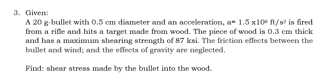 3. Given:
A 20 g-bullet with 0.5 cm diameter and an acceleration, a= 1.5 x106 ft/s² is fired
from a rifle and hits a target made from wood. The piece of wood is 0.3 cm thick
and has a maximum shearing strength of 87 ksi. The friction effects between the
bullet and wind; and the effects of gravity are neglected.
Find: shear stress made by the bullet into the wood.
