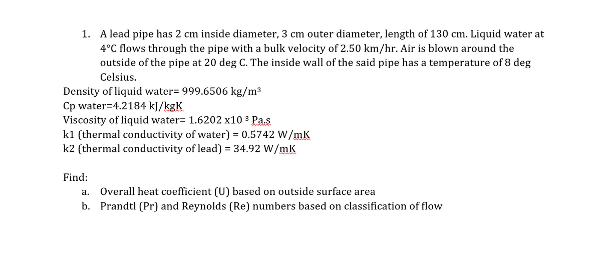 1. A lead pipe has 2 cm inside diameter, 3 cm outer diameter, length of 130 cm. Liquid water at
4°C flows through the pipe with a bulk velocity of 2.50 km/hr. Air is blown around the
outside of the pipe at 20 deg C. The inside wall of the said pipe has a temperature of 8 deg
Celsius.
Density of liquid water= 999.6506 kg/m³
Cp water=4.2184 kJ/kgK
Viscosity of liquid water= 1.6202 x10-3 Pa.s
k1 (thermal conductivity of water) = 0.5742 W/mK
k2 (thermal conductivity of lead) = 34.92 W/mK
Find:
a. Overall heat coefficient (U) based on outside surface area
b. Prandtl (Pr) and Reynolds (Re) numbers based on classification of flow

