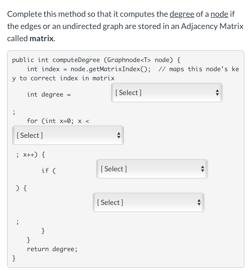 Complete this method so that it computes the degree of a node if
the edges or an undirected graph are stored in an Adjacency Matrix
called matrix.
public int computeDegree (Graphnode<T> node) {
int index =
node.getMatrixIndex(); // maps this node's ke
y to correct index in matrix
int degree
[ Select ]
for (int x=0; x <
[ Select ]
; x++) {
if (
[ Select ]
[:
[ Select]
return degree;
}

