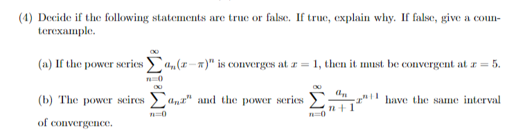 (4) Decide if the following statements are true or false. If true, explain why. If false, give a coun-
terexample.
(a) If the power scrics
a„(x–n)" is converges at r = 1, then it must be convergent at r = 5.
(b) The power seires
Ana" and the power series
-2" | | have the same interval
n+1'
n=0
of convergence.
