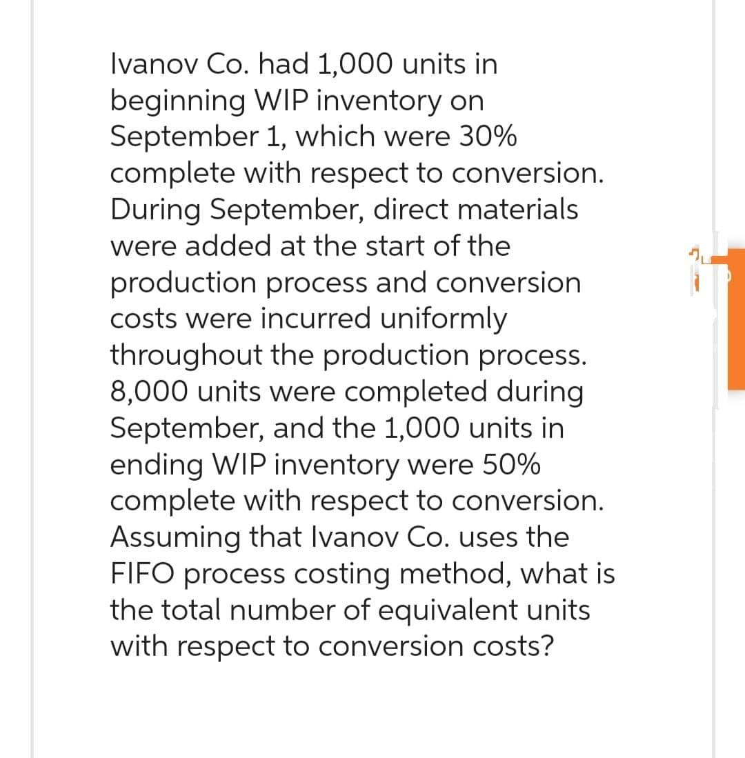 Ivanov Co. had 1,000 units in
beginning WIP inventory on
September 1, which were 30%
complete with respect to conversion.
During September, direct materials
were added at the start of the
production process and conversion
costs were incurred uniformly
throughout the production process.
8,000 units were completed during
September, and the 1,000 units in
ending WIP inventory were 50%
complete with respect to conversion.
Assuming that Ivanov Co. uses the
FIFO process costing method, what is
the total number of equivalent units
with respect to conversion costs?