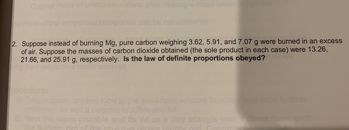 Orginal mass of unknown-mass
heating
2. Suppose instead of burning Mg, pure carbon weighing 3.62, 5.91, and 7.07 g were burned in an excess
of air. Suppose the masses of carbon dioxide obtained (the sole product in each case) were 13.26,
21.66, and 25.91 g, respectively. Is the law of definite proportions obeyed?
ure:
clean, dry test tube to the stockroom
well
clean crucible and Its lid on a clay triangle
obtanyour
ucble and ld.
until
