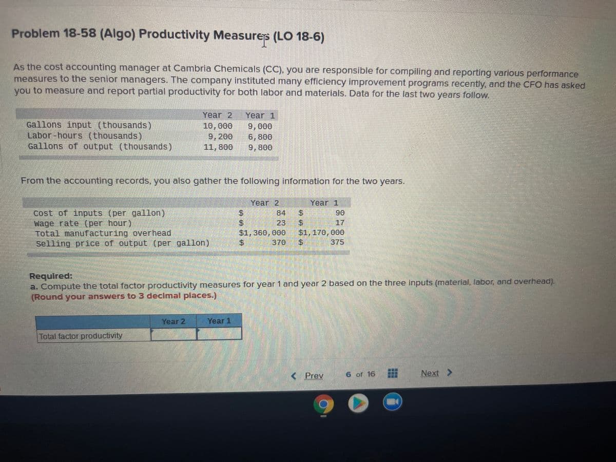 Problem 18-58 (Algo) Productivity Measures (LO 18-6)
As the cost accounting manager at Cambria Chemicals (CC). you are responsible for compiling and reporting various performance
measures to the senior managers. The company instituted many efficiency improvement programs recently, and the CFO has asked
you to measure and report partial productivity for both labor and materlals. Data for the last two years follow.
Year 2
Year 1
Gallons input (thousands)
Labor-hours (thousands)
Gallons of output (thousands)
10,000
9,200
11,800
9,000
6,800
9,800
From the accounting records, you also gather the following Information for the two years.
Year 2
Year 1
Cost of inputs (per gallon)
Wage rate (per hour)
Total manufacturing overhead
Selling price of output (per gallon)
84
$.
90
17
$1,170, 000
375
23
$1,360,000
.370
Required:
a. Compute the total factor productivity measures for year 1 and year 2 based on the three inputs (material, labor, and overhead).
(Round your answers to 3 declmal places.)
Year 2
Year 1
Total factor productivity
<Prev
6 of 16
Next >
