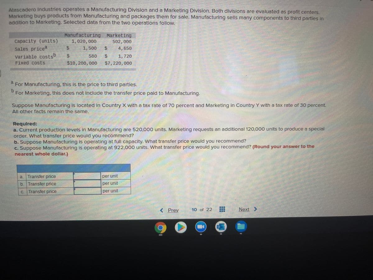 Atascadero Industries operates a Manufacturing Division and a Marketing Division. Both divisions are evaluated as profit centers.
Marketing buys products from Manufacturing and packages them for sale. Manufacturing sells many components to third parties in
addition to Marketing. Selected data from the two operations follow.
Manufacturing Marketing
1,020,000
%24
Capacity (units)
sales price
variable costs
Fixed costs
502,000
1,500
4,650
$4
580
1,720
$10,200, 000
$7,220, 000
a.
For Manufacturing, this is the price to third partles.
For Marketing, this does not include the transfer price paid to Manufacturing.
Suppose Manufacturing is located in Country X with a tax rate of 70 percent and Marketing in Country Y with a tax rate of 30 percent.
All other facts remain the same,
Requlred:
a. Current production levels in Manufacturing are 520,000 units. Marketing requests an additional 120.000 units to produce a speclal
order. What transfer price would youu recommend?
b. Suppose Manufacturing is operating at full capacity. What transfer price would you recommend?
c. Suppose Manufacturing is operating at 922,000 units. What transfer price would you recommend? (Round your answer to the
nearest whole dollar.)
a. Transfer price
per unit
b. Transfer price
per unit
c. Transfer price
per unit
< Prey
10 of 22
Next
%24
