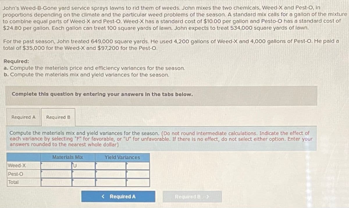 John's Weed-B-Gone yard service sprays lawns to rid them of weeds. John mixes the two chemicals, Weed-X and Pest-O, in
proportions depending on the climate and the particular weed problems of the season. A standard mix calls for a gallon of the mixture
to combine equal parts of Weed-X and Pest-O. Weed-X has a standard cost of $10.00 per gallon and Pesto-O has a standard cost of
$24.80 per gallon. Each gallon can treat 100 square yards of lawn. John expects to treat 534,000 square yards of lawn.
For the past season, John treated 649,000 square yards. He used 4,200 gallons of Weed-X and 4,000 gallons of Pest-O. He paid a
total of $35,000 for the Weed-X and $97,200 for the Pest-O.
Requlred:
a. Compute the materials price and efficiency variances for the season.
b. Compute the materials mix and yield variances for the season.
Complete this questlon by entering your answers In the tabs below.
Required A
Required B
Compute the materials mix and yleld variances for the season. (Do not round intermediate calculations. Indicate the effect of
each variance by selecting "F" for favorable, or "U" for unfavorable. If there Is no effect, do not select either option. Enter your
answers rounded to the nearest whole dollar)
Materials Mbx
Yield Variances
Weed-X
Pest-O
Total
< Required A
Required B >
