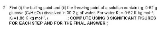 2. Find (i) the boiling point and (ii) the freezing point of a solution containing 0.52 g
glucose (C6H12O6) dissolved in 30-2 g of water. For water K₁ = 0-52 K kg mol-¹;
K=1.86 K kg mol-¹. (
; COMPUTE USING 3 SIGNIFICANT FIGURES
FOR EACH STEP AND FOR THE FINAL ANSWER)