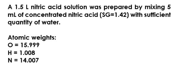 A 1.5 L nitric acid solution was prepared by mixing 5
mL of concentrated nitric acid (SG=1.42) with sufficient
quantity of water.
Atomic weights:
O = 15.999
H = 1.008
N = 14.007
