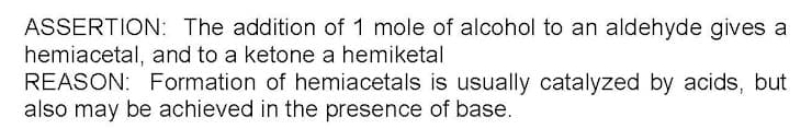 ASSERTION: The addition of 1 mole of alcohol to an aldehyde gives a
hemiacetal, and to a ketone a hemiketal
REASON: Formation of hemiacetals is usually catalyzed by acids, but
also may be achieved in the presence of base.
