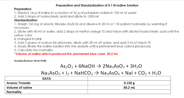 Preparation and Standardization of 0.1 N lodine Solution
Preparation
1. Dissolve 14 g of iodine in a solution of 36 g of potassium iodide in 100 ml of water
2. Add 3 drops of hydrochloric acid and dilute to 1000 ml
Standardization
1. Weigh 150 mg of arsenic trioxide (As203) and dissolve in 20 ml of 1 N sodium hydroxide by warming if
necessary
2. Dilute with 40 ml of water, add 2 drops of methyl orange TS and follow with diluted hydrochloric acid until the
yellow color
is changed to pink
3. Add 2 grams of sodium bicarbonate, dilute with 50 ml off water, and add 3 ml of starch TS
4. Slowly titrate the iodine solution into the analyte until a permanent blue color is produced.
5. Calculate the normality.
*Volume of iodine which produced the permanent blue color: 30.2 mL
Standardization: REACTION
Arsenic Trioxide
Volume of iodine
Normality
As₂O3 + 6NaOH → 2Na3AsO3 + 3H₂O
Na3ASO3 + 12 + NaHCO3 → Na3AsO4 + Nal + CO₂ + H₂O
DATA
0.150 g
30.2 mL