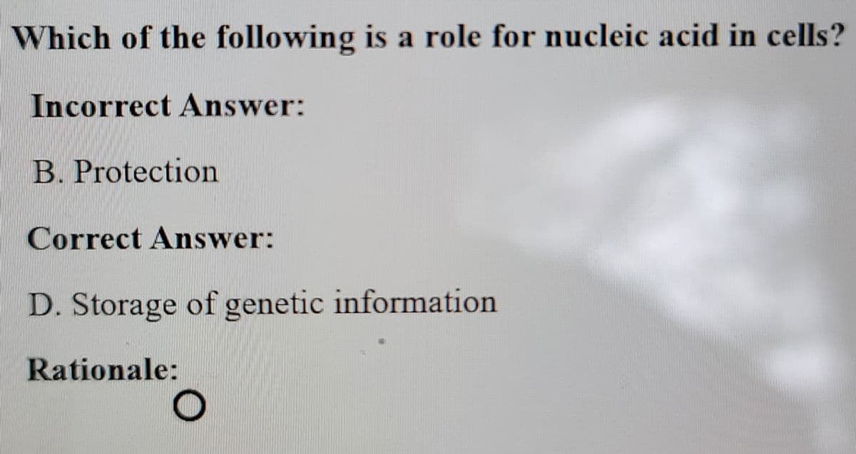 Which of the following is a role for nucleic acid in cells?
Incorrect Answer:
B. Protection
Correct Answer:
D. Storage of genetic information
Rationale:
O