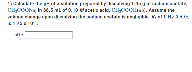 1) Calculate the pH of a solution prepared by dissolving 1.45 g of sodium acetate,
CH3COONa, in 88.5 mL of 0.10 Macetic acid, CH3COOH(aq). Assume the
volume change upon dissolving the sodium acetate is negligible. Ka of CH3COOH
is 1.75 x 10-5.
pH