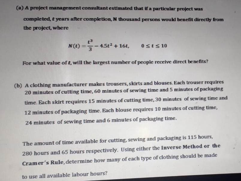 (a) A project management consultant estimated that if a particular project was
completed, t years after completion, N thousand persons would benefit directly from
the project, where
t3
N(t) =-45t2 + 16t,
%3D
Osts 10
For what value of t, will the largest number of people receive direct benefits?
(b) A clothing manufacturer makes trousers, skirts and blouses. Each trouser requires
20 minutes of cutting time, 60 minutes of sewing time and 5 minutes of packaging
time. Each skirt requires 15 minutes of cutting time, 30 minutes of sewing time and
12 minutes of packaging time. Each blouse requires 10 minutes of cutting time,
24 minutes of sewing time and 6 minutes of packaging time.
The amount of time available for cutting, sewing and packaging is 115 hours,
280 hours and 65 hours respectively. Using either the Inverse Method or the
Cramer's Rule, determine how many of each type of clothing should be made
to use all available labour hours?
