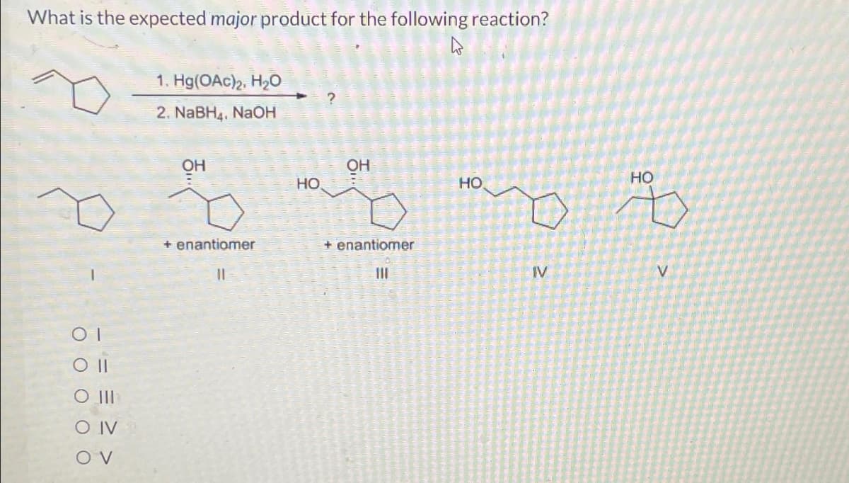 What is the expected major product for the following reaction?
OI
Oll
O III
O IV
OV
1. Hg(OAc)2, H₂0
2. NaBH4, NaOH
OH
+ enantiomer
11
HO
OH
+ enantiomer
111
HO
HO
ŏ Å
IV
V