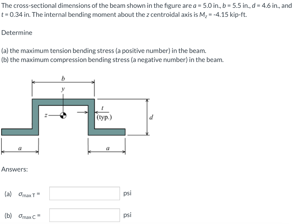 The cross-sectional dimensions of the beam shown in the figure are a = 5.0 in., b = 5.5 in., d = 4.6 in., and
t = 0.34 in. The internal bending moment about the z centroidal axis is M, = -4.15 kip-ft.
Determine
(a) the maximum tension bending stress (a positive number) in the beam.
(b) the maximum compression bending stress (a negative number) in the beam.
b.
у
((уp.)
d
a
a
Answers:
(а) ОmaxT 3
psi
(b) Omax C =
psi
