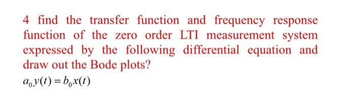 4 find the transfer function and frequency response
function of the zero order LTI measurement system
expressed by the following differential equation and
draw out the Bode plots?
a,y(t) = b,x(1)
