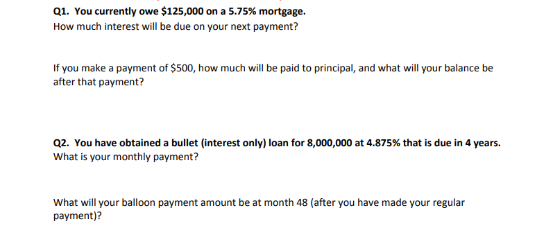 Q1. You currently owe $125,000 on a 5.75% mortgage.
How much interest will be due on your next payment?
If you make a payment of $500, how much will be paid to principal, and what will your balance be
after that payment?
Q2. You have obtained a bullet (interest only) loan for 8,000,000 at 4.875% that is due in 4 years.
What is your monthly payment?
What will your balloon payment amount be at month 48 (after you have made your regular
payment)?
