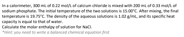 In a calorimeter, 300 mL of 0.22 mol/L of calcium chloride is mixed with 200 mL of 0.33 mol/L of
sodium phosphate. The initial temperature of the two solutions is 15.00°C. After mixing, the final
temperature is 19.75°C. The density of the aqueous solutions is 1.02 g/mL, and its specific heat
capacity is equal to that of water.
Calculate the molar enthalpy of solution for NaCl.
*Hint: you need to write a balanced chemical equation first