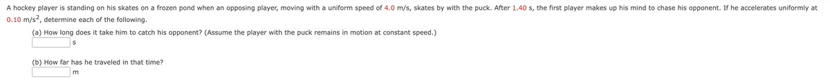 A hockey player is standing on his skates on a frozen pond when an opposing player, moving with a uniform speed of 4.0 m/s, skates by with the puck. After 1.40 s, the first player makes up his mind to chase his opponent. If he accelerates uniformly at
0.10 m/s², determine each of the following.
(a) How long does it take him to catch his opponent? (Assume the player with the puck remains in motion at constant speed.)
S
(b) How far has he traveled in that time?
m