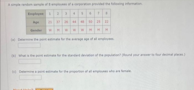 A simple random sample of 8 employees of a corporation provided the following information.
Employee
Age
Gender
1 2
3
21 37 26
W M W
4
5
6
7 8
44 48 50 25 22
W W M M
M
(a) Determine the point estimate for the average age of all employees.
(b) What is the point estimate for the standard deviation of the population? (Round your answer to four decimal places.)
(c) Determine a point estimate for the proportion of all employees who are female.