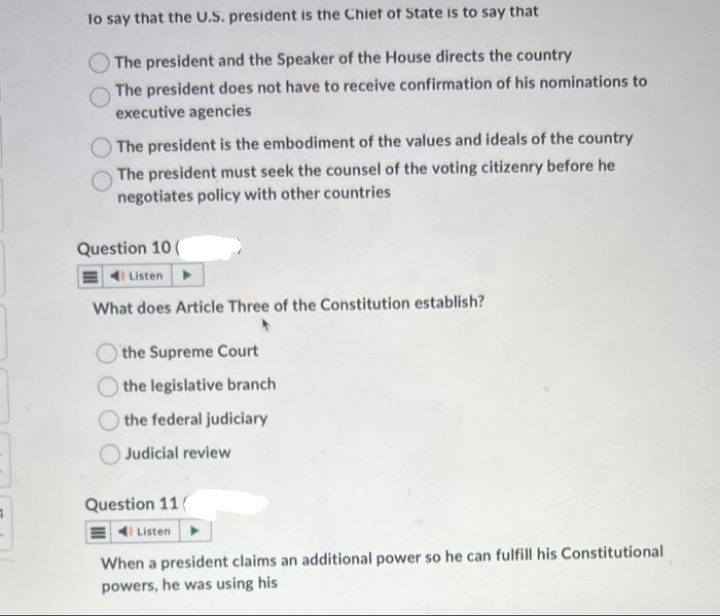 To say that the U.S. president is the Chief of State is to say that
The president and the Speaker of the House directs the country
The president does not have to receive confirmation of his nominations to
executive agencies
The president is the embodiment of the values and ideals of the country
The president must seek the counsel of the voting citizenry before he
negotiates policy with other countries
Question 10 (
Listen
What does Article Three of the Constitution establish?
the Supreme Court
the legislative branch
the federal judiciary
Judicial review
Question 11
Listen
When a president claims an additional power so he can fulfill his Constitutional
powers, he was using his