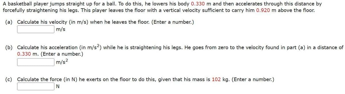 A basketball player jumps straight up for a ball. To do this, he lowers his body 0.330 m and then accelerates through this distance by
forcefully straightening his legs. This player leaves the floor with a vertical velocity sufficient to carry him 0.920 m above the floor.
(a) Calculate his velocity (in m/s) when he leaves the floor. (Enter a number.)
m/s
(b) Calculate his acceleration (in m/s2) while he is straightening his legs. He goes from zero to the velocity found in part (a) in a distance of
0.330 m. (Enter a number.)
m/s²
(c) Calculate the force (in N) he exerts on the floor to do this, given that his mass is 102 kg. (Enter a number.)
N