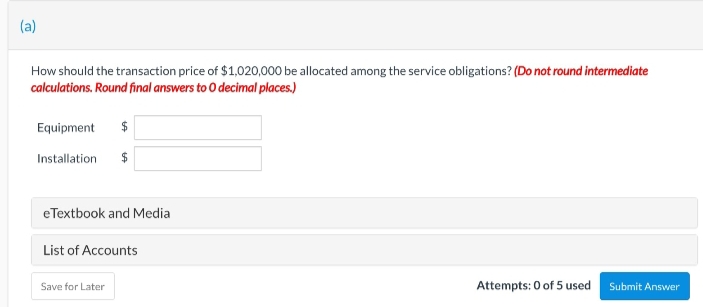 (a)
How should the transaction price of $1,020,000 be allocated among the service obligations? (Do not round intermediate
calculations. Round final answers to O decimal places.)
Equipment $
Installation $
eTextbook and Media
List of Accounts
Save for Later
Attempts: 0 of 5 used Submit Answer