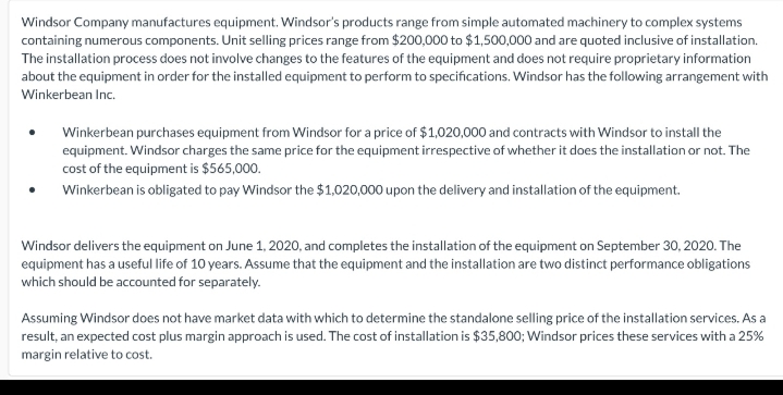 Windsor Company manufactures equipment. Windsor's products range from simple automated machinery to complex systems
containing numerous components. Unit selling prices range from $200,000 to $1,500,000 and are quoted inclusive of installation.
The installation process does not involve changes to the features of the equipment and does not require proprietary information
about the equipment in order for the installed equipment to perform to specifications. Windsor has the following arrangement with
Winkerbean Inc.
Winkerbean purchases equipment from Windsor for a price of $1,020,000 and contracts with Windsor to install the
equipment. Windsor charges the same price for the equipment irrespective of whether it does the installation or not. The
cost of the equipment is $565,000.
Winkerbean is obligated to pay Windsor the $1,020,000 upon the delivery and installation of the equipment.
Windsor delivers the equipment on June 1, 2020, and completes the installation of the equipment on September 30, 2020. The
equipment has a useful life of 10 years. Assume that the equipment and the installation are two distinct performance obligations
which should be accounted for separately.
Assuming Windsor does not have market data with which to determine the standalone selling price of the installation services. As a
result, an expected cost plus margin approach is used. The cost of installation is $35,800; Windsor prices these services with a 25%
margin relative to cost.